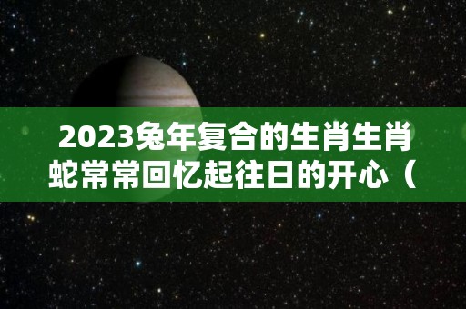 2023兔年复合的生肖生肖蛇常常回忆起往日的开心（2023年兔年最吉利的四大属相）