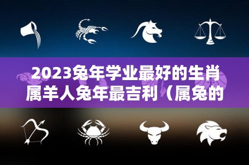 2023兔年学业最好的生肖属羊人兔年最吉利（属兔的2021年学业好吗）