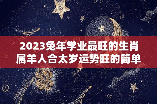 2023兔年学业最旺的生肖属羊人合太岁运势旺的简单介绍