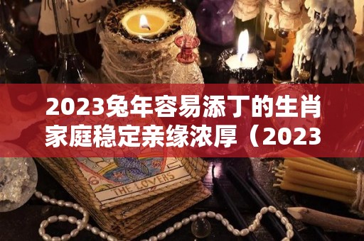 2023兔年容易添丁的生肖家庭稳定亲缘浓厚（2023年兔年适合什么属相要宝宝）