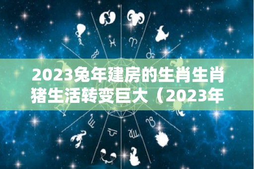 2023兔年建房的生肖生肖猪生活转变巨大（2023年兔年能建房的属相）