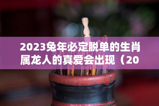 2023兔年必定脱单的生肖属龙人的真爱会出现（2023年属兔人的感情和婚姻）