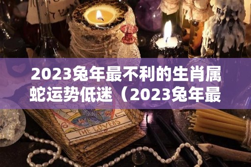 2023兔年最不利的生肖属蛇运势低迷（2023兔年最旺的四个属相）