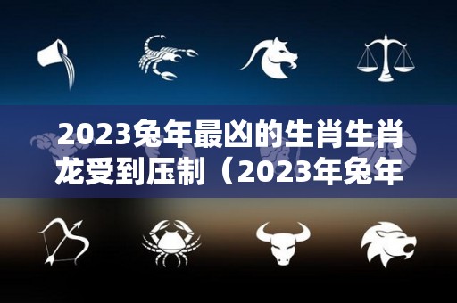 2023兔年最凶的生肖生肖龙受到压制（2023年兔年犯太岁的5个属相）