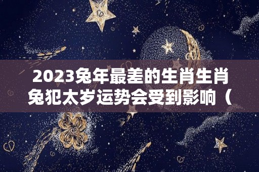 2023兔年最差的生肖生肖兔犯太岁运势会受到影响（2023年兔年真的不好吗）