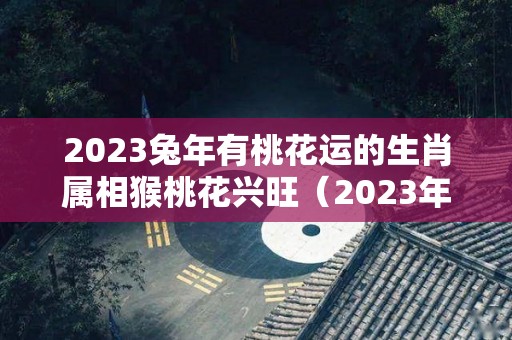 2023兔年有桃花运的生肖属相猴桃花兴旺（2023年属兔的人）