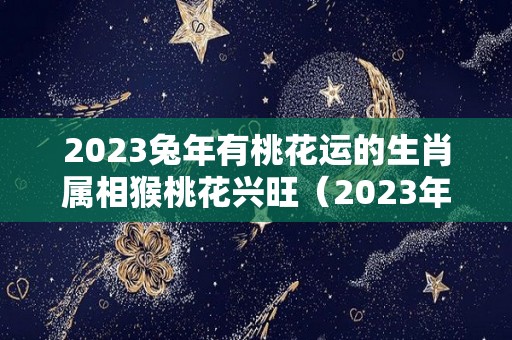 2023兔年有桃花运的生肖属相猴桃花兴旺（2023年桃花年）