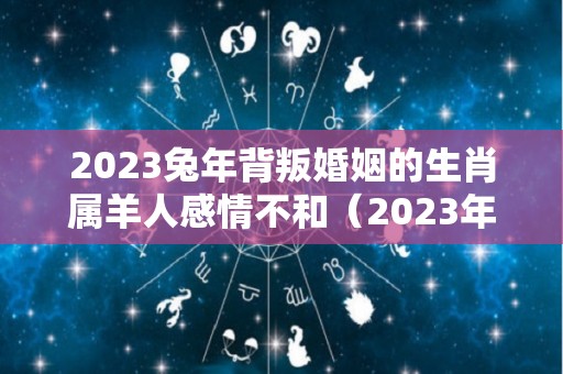 2023兔年背叛婚姻的生肖属羊人感情不和（2023年属羊人的全年运势）