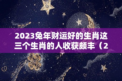 2023兔年财运好的生肖这三个生肖的人收获颇丰（2023年生肖运势）