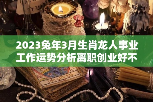 2023兔年3月生肖龙人事业工作运势分析离职创业好不（2023年属龙人每月运势）