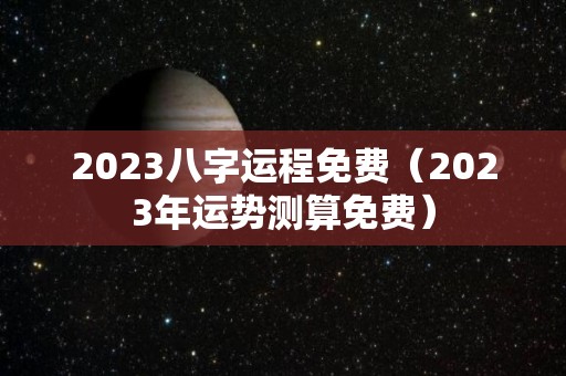 2023八字运程免费（2023年运势测算免费）