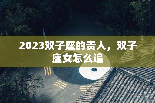 2023双子座的贵人，双子座女怎么追