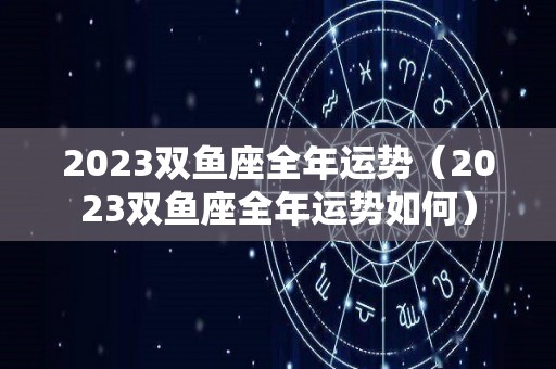 2023双鱼座全年运势（2023双鱼座全年运势如何）