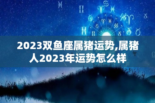 2023双鱼座属猪运势,属猪人2023年运势怎么样
