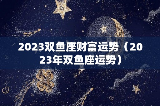 2023双鱼座财富运势（2023年双鱼座运势）