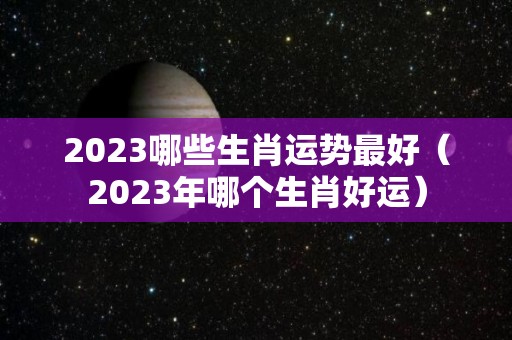 2023哪些生肖运势最好（2023年哪个生肖好运）