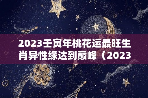 2023壬寅年桃花运最旺生肖异性缘达到巅峰（2023年桃花运最旺的日柱）