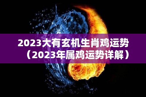 2023大有玄机生肖鸡运势（2023年属鸡运势详解）