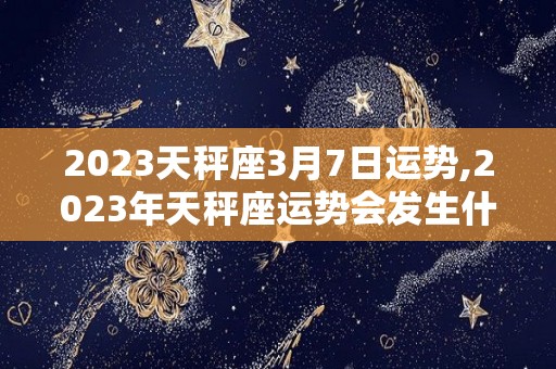 2023天秤座3月7日运势,2023年天秤座运势会发生什么变化12星座运势