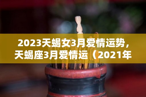 2023天蝎女3月爱情运势，天蝎座3月爱情运（2021年天蝎座3月桃花运）