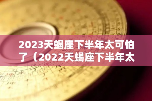 2023天蝎座下半年太可怕了（2022天蝎座下半年太可怕了）