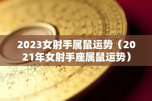 2023女射手属鼠运势（2021年女射手座属鼠运势）