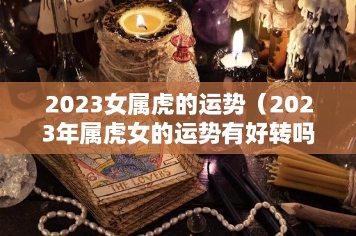 2023女属虎的运势（2023年属虎女的运势有好转吗）