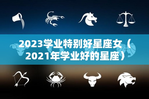 2023学业特别好星座女（2021年学业好的星座）