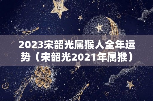 2023宋韶光属猴人全年运势（宋韶光2021年属猴）