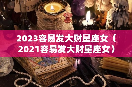 2023容易发大财星座女（2021容易发大财星座女）