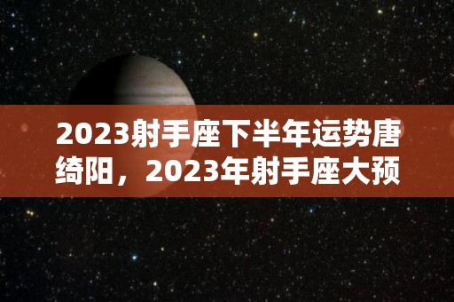 2023射手座下半年运势唐绮阳，2023年射手座大预言