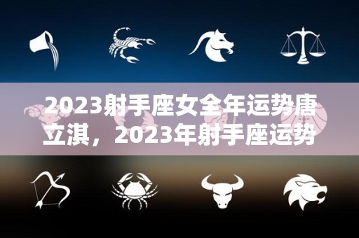 2023射手座女全年运势唐立淇，2023年射手座运势完整版