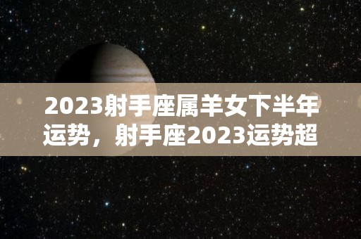 2023射手座属羊女下半年运势，射手座2023运势超准