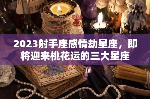 2023射手座感情劫星座，即将迎来桃花运的三大星座