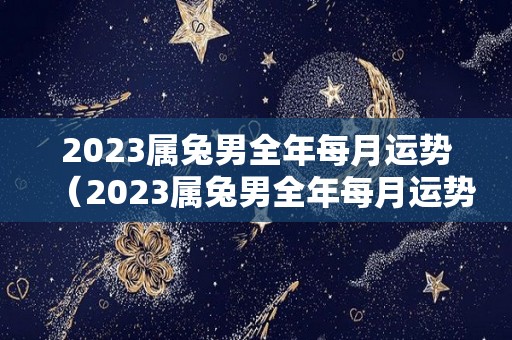 2023属兔男全年每月运势（2023属兔男全年每月运势怎么样）