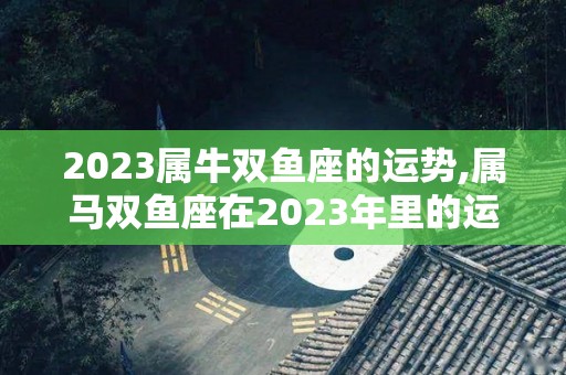 2023属牛双鱼座的运势,属马双鱼座在2023年里的运势是怎么样的？