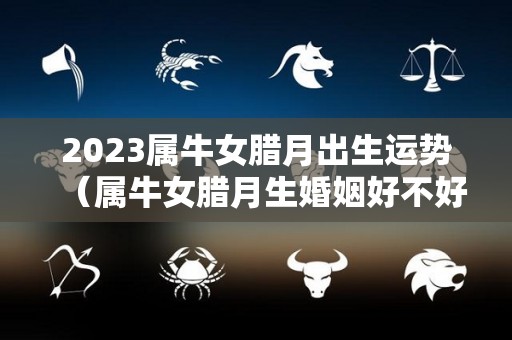2023属牛女腊月出生运势（属牛女腊月生婚姻好不好）