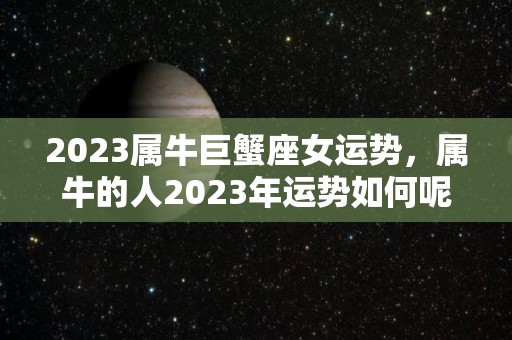 2023属牛巨蟹座女运势，属牛的人2023年运势如何呢？（巨蟹座属牛2038）