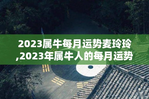 2023属牛每月运势麦玲玲,2023年属牛人的每月运势