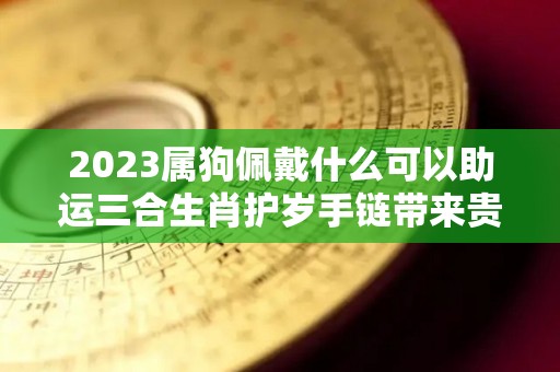 2023属狗佩戴什么可以助运三合生肖护岁手链带来贵人（属狗2021年佩戴什么吉祥物）