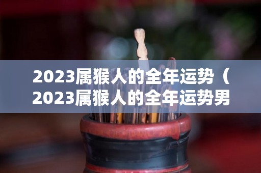 2023属猴人的全年运势（2023属猴人的全年运势男性）