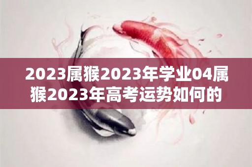 2023属猴2023年学业04属猴2023年高考运势如何的简单介绍