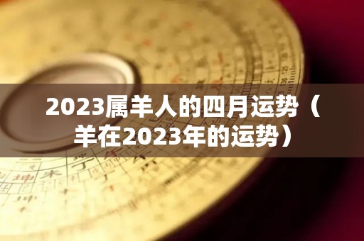 2023属羊人的四月运势（羊在2023年的运势）