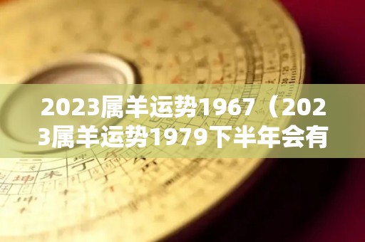 2023属羊运势1967（2023属羊运势1979下半年会有劫财吗）