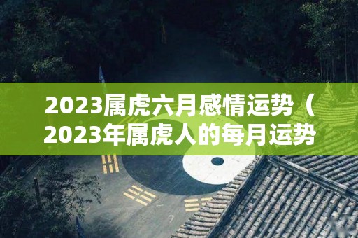 2023属虎六月感情运势（2023年属虎人的每月运势）