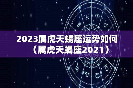 2023属虎天蝎座运势如何（属虎天蝎座2021）