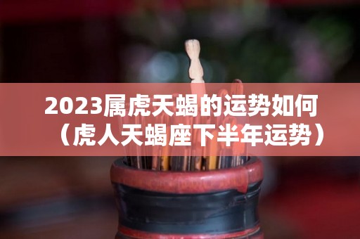 2023属虎天蝎的运势如何（虎人天蝎座下半年运势）
