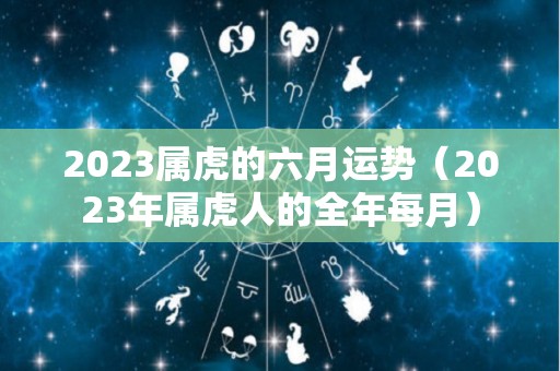 2023属虎的六月运势（2023年属虎人的全年每月）