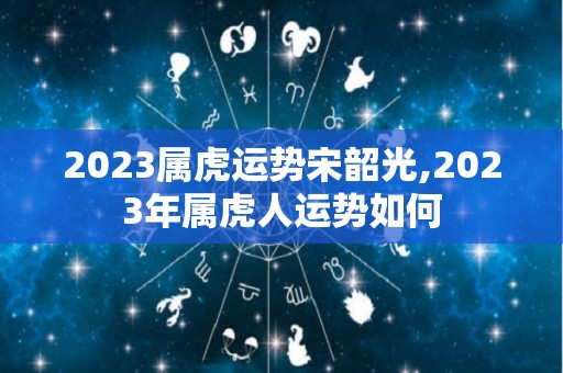 2023属虎运势宋韶光,2023年属虎人运势如何