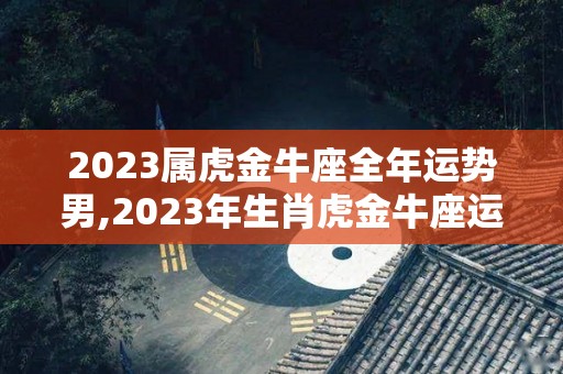 2023属虎金牛座全年运势男,2023年生肖虎金牛座运势如何